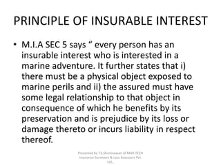 PRINCIPLE OF INSURABLE INTEREST 
• M.I.A SEC 5 says “ every person has an 
insurable interest who is interested in a 
marine adventure. It further states that i) 
there must be a physical object exposed to 
marine perils and ii) the assured must have 
some legal relationship to that object in 
consequence of which he benefits by its 
preservation and is prejudice by its loss or 
damage thereto or incurs liability in respect 
thereof. 
Presented by T.S.Shrinivaasan of MAR-TECH 
Insurance Surveyors & Loss Assessors Pvt. 
Ltd., 
 