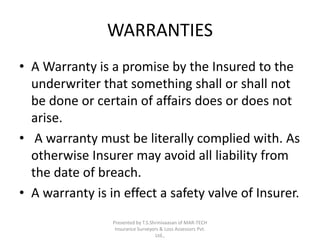 WARRANTIES 
• A Warranty is a promise by the Insured to the 
underwriter that something shall or shall not 
be done or certain of affairs does or does not 
arise. 
• A warranty must be literally complied with. As 
otherwise Insurer may avoid all liability from 
the date of breach. 
• A warranty is in effect a safety valve of Insurer. 
Presented by T.S.Shrinivaasan of MAR-TECH 
Insurance Surveyors & Loss Assessors Pvt. 
Ltd., 
 