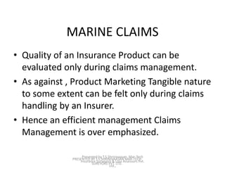 MARINE CLAIMS 
• Quality of an Insurance Product can be 
evaluated only during claims management. 
• As against , Product Marketing Tangible nature 
to some extent can be felt only during claims 
handling by an Insurer. 
• Hence an efficient management Claims 
Management is over emphasized. 
Presented by T.S.Shrinivaasan, Mar-Tech 
Insurance Surveyors & Loss Assessors Pvt. 
PRESENTED BY T.S.SHRINIVAASAN MAR-TECH 
SUREYORS PVT. LTD. 
Ltd., 
 