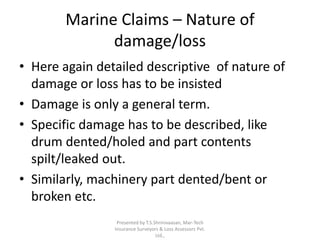 Marine Claims – Nature of 
damage/loss 
• Here again detailed descriptive of nature of 
damage or loss has to be insisted 
• Damage is only a general term. 
• Specific damage has to be described, like 
drum dented/holed and part contents 
spilt/leaked out. 
• Similarly, machinery part dented/bent or 
broken etc. 
Presented by T.S.Shrinivaasan, Mar-Tech 
Insurance Surveyors & Loss Assessors Pvt. 
Ltd., 
 