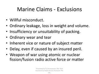 Marine Claims - Exclusions 
• Willful misconduct. 
• Ordinary leakage, loss in weight and volume. 
• Insufficiency or unsuitability of packing. 
• Ordinary wear and tear 
• Inherent vice or nature of subject matter 
• Delay, even if caused by an insured peril. 
• Weapon of war using atomic or nuclear 
fission/fusion radio active force or matter 
Presented by T.S.Shrinivaasan, Mar-Tech 
Insurance Surveyors & Loss Assessors Pvt. 
Ltd., 
 