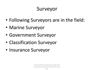 Surveyor 
• Following Surveyors are in the field: 
• Marine Surveyor 
• Government Surveyor 
• Classification Surveyor 
• Insurance Surveyor 
Presented by T.S.Shrinivaasan, Mar-Tech 
Insurance Surveyors & Loss Assessors Pvt. 
Ltd., 
 