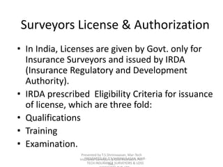 Surveyors License & Authorization 
• In India, Licenses are given by Govt. only for 
Insurance Surveyors and issued by IRDA 
(Insurance Regulatory and Development 
Authority). 
• IRDA prescribed Eligibility Criteria for issuance 
of license, which are three fold: 
• Qualifications 
• Training 
• Examination. 
Presented by T.S.Shrinivaasan, Mar-Tech 
Insurance Surveyors & Loss Assessors Pvt. 
PRESENTED BY: T.S.SHRINIVAASAN, MAR-TECH 
INSURANCE Ltd., 
SURVEYORS & LOSS 
ASSESSORS PVT. LTD., 
