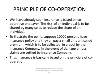 PRINCIPLE OF CO-OPERATION 
• We have already seen Insurance is based on co-operative 
endeavor. The risk of an individual is to be 
shared by many so as to reduce the share of an 
individual. 
• To illustrate the point, suppose 10000 persons have 
insurance policy and they all pay a small amount called 
premium, which is to be collected in a pool by the 
Insurance Company. In the event of damage or loss, 
claims are settled by Insurance Company. 
• Thus Insurance is basically based on the principle of co-operation. 
Presented by T.S.Shrinivaasan, Mar-Tech 
Insurance Surveyors & Loss Assessors Pvt. 
Ltd., 
 