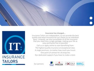 Insurance has changed...
Insurance Tailors are independent, so can provide the best
quality and value insurance for our clients on an individual
  basis. Uniquely, we also consolidate all of the insurance
  that you need into a single package, making your life as
              easy and hassle free as possible.
      Call us or apply online to start benefiting from:
    The highest quality insurance at exceptional rates
    A single premium, no matter how much you insure
            One point of contact for all enquiries
    Our dedicated support if you have to make a claim



  Our partners:
 