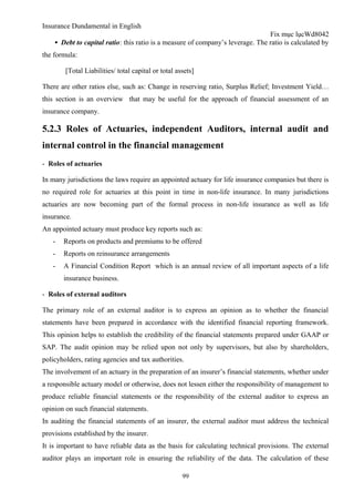 Insurance Dundamental in English
                                                                                Fix mục lụcWd8042
    ▪ Debt to capital ratio: this ratio is a measure of company’s leverage. The ratio is calculated by
the formula:

        [Total Liabilities/ total capital or total assets]

There are other ratios else, such as: Change in reserving ratio, Surplus Relief; Investment Yield…
this section is an overview that may be useful for the approach of financial assessment of an
insurance company.

5.2.3 Roles of Actuaries, independent Auditors, internal audit and
internal control in the financial management
- Roles of actuaries

In many jurisdictions the laws require an appointed actuary for life insurance companies but there is
no required role for actuaries at this point in time in non-life insurance. In many jurisdictions
actuaries are now becoming part of the formal process in non-life insurance as well as life
insurance.
An appointed actuary must produce key reports such as:
   -   Reports on products and premiums to be offered
   -   Reports on reinsurance arrangements
   -   A Financial Condition Report which is an annual review of all important aspects of a life
       insurance business.

- Roles of external auditors

The primary role of an external auditor is to express an opinion as to whether the financial
statements have been prepared in accordance with the identified financial reporting framework.
This opinion helps to establish the credibility of the financial statements prepared under GAAP or
SAP. The audit opinion may be relied upon not only by supervisors, but also by shareholders,
policyholders, rating agencies and tax authorities.
The involvement of an actuary in the preparation of an insurer’s financial statements, whether under
a responsible actuary model or otherwise, does not lessen either the responsibility of management to
produce reliable financial statements or the responsibility of the external auditor to express an
opinion on such financial statements.
In auditing the financial statements of an insurer, the external auditor must address the technical
provisions established by the insurer.
It is important to have reliable data as the basis for calculating technical provisions. The external
auditor plays an important role in ensuring the reliability of the data. The calculation of these

                                                     99
 