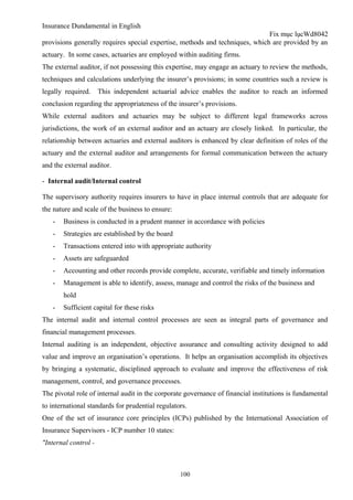 Insurance Dundamental in English
                                                                              Fix mục lụcWd8042
provisions generally requires special expertise, methods and techniques, which are provided by an
actuary. In some cases, actuaries are employed within auditing firms.
The external auditor, if not possessing this expertise, may engage an actuary to review the methods,
techniques and calculations underlying the insurer’s provisions; in some countries such a review is
legally required.     This independent actuarial advice enables the auditor to reach an informed
conclusion regarding the appropriateness of the insurer’s provisions.
While external auditors and actuaries may be subject to different legal frameworks across
jurisdictions, the work of an external auditor and an actuary are closely linked. In particular, the
relationship between actuaries and external auditors is enhanced by clear definition of roles of the
actuary and the external auditor and arrangements for formal communication between the actuary
and the external auditor.

- Internal audit/Internal control

The supervisory authority requires insurers to have in place internal controls that are adequate for
the nature and scale of the business to ensure:
   -   Business is conducted in a prudent manner in accordance with policies
   -   Strategies are established by the board
   -   Transactions entered into with appropriate authority
   -   Assets are safeguarded
   -   Accounting and other records provide complete, accurate, verifiable and timely information
   -   Management is able to identify, assess, manage and control the risks of the business and
       hold
   -   Sufficient capital for these risks
The internal audit and internal control processes are seen as integral parts of governance and
financial management processes.
Internal auditing is an independent, objective assurance and consulting activity designed to add
value and improve an organisation’s operations. It helps an organisation accomplish its objectives
by bringing a systematic, disciplined approach to evaluate and improve the effectiveness of risk
management, control, and governance processes.
The pivotal role of internal audit in the corporate governance of financial institutions is fundamental
to international standards for prudential regulators.
One of the set of insurance core principles (ICPs) published by the International Association of
Insurance Supervisors - ICP number 10 states:
"Internal control -



                                                  100
 