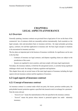 Insurance Dundamental in English
                                                                                 Fix mục lụcWd8042




                              CHAPTER 6
                      LEGAL ASPECTS of INSURANCE
6.1 Overview
Generally speaking, insurance contracts are governed from a legal point of view on the basis of the
commercial law of contracts which are reasonably uniform internationally. Such essentials as: the
legal concepts, rules and procedures basic to insurance activities; the major principles governing
agency, contracts, tort and their application in insurance and the basic legal concepts to situations
to be encountered in insurance activities.
The law plays an important part in the business of insurance worldwide. Its significance can be seen
in the fact that:
    -   Contracts of insurance are legal contracts, and disputes regarding claims are subject to the
        jurisdictions of the courts
    -   Insurers are regulated in most countries, and must comply with many legal requirements
Nowadays, the insurance industry, in both the life and general sectors, is currently facing signiﬁcant
challenges which result the change of industry regulation and legislation.
This chapter focus only on several issues of the main legal aspects of insurance including the legal
aspects relevant insurance contract and the regulation of insurance.

6.2 Legal aspects of insurance contract

6.2.1 Concept of insurance contract
An insurance contract is a contract under which one party, the insurer, promises another party, the
policyholder/insured, protection against a specified risk (insured event) in exchange for a premium.
Note the terms relevant
    -   “Insured event” means the materialisation of the risk specified in the insurance contract;
    -   “Insured” means the person whose interest is protected against loss under indemnity
        insurance;


                                                 102
 