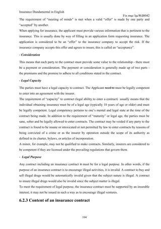 Insurance Dundamental in English
                                                                        Fix mục lụcWd8042
The requirement of “meeting of minds” is met when a valid “offer” is made by one party and
“accepted” by another.
When applying for insurance, the applicant must provide various information that is pertinent to the
insurance. This is usually done by way of filling in an application form requesting insurance. The
application is considered to be an “offer” to the insurance company to accept the risk. If the
insurance company accepts this offer and agrees to insure, this is called an “acceptance”.

- Consideration

This means that each party to the contract must provide some value to the relationship - there must
be a payment or consideration. The payment or consideration is generally made up of two parts -
the premiums and the promise to adhere to all conditions stated in the contract.

- Legal Capacity

The parties must have a legal capacity to contract. The Applicant need to must be legally competent
to enter into an agreement with the insurer.
The requirement of “capacity” to contract (legal ability to enter a contract) usually means that the
individual obtaining insurance must be of a legal age (typically 18 years of age or older) and must
be legally competent. Legal competency pertains to one’s mental and legal state at the time of the
contract being made. In addition to the requirement of “maturity” or legal age, the parties must be
sane, sober and be legally allowed to enter contracts. The contract may be voided if any party to the
contract is found to be insane or intoxicated or not permitted by law to enter contracts by reasons of
being convicted of a crime or as the insurer by operation outside the scope of its authority as
defined in its charter, bylaws, or articles of incorporation.
A minor, for example, may not be qualified to make contracts. Similarly, insurers are considered to
be competent if they are licensed under the prevailing regulations that govern them.

- Legal Purpose

Any contract including an insurance contract it must be for a legal purpose. In other words, if the
purpose of an insurance contract is to encourage illegal activities, it is invalid. A contract to buy and
sell illegal drugs would be automatically invalid given that the subject nature is illegal. A contract
to insure illegal drugs would also be invalid since the subject matter is illegal.
To meet the requirement of legal purpose, the insurance contract must be supported by an insurable
interest; it may not be issued in such a way as to encourage illegal ventures.

6.2.3 Content of an insurance contract


                                                   104
 