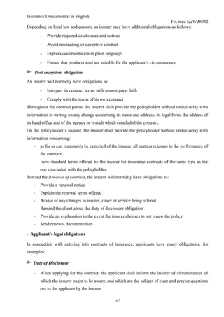 Insurance Dundamental in English
                                                                             Fix mục lụcWd8042
Depending on local law and custom, an insurer may have additional obligations as follows:
       -     Provide required disclosures and notices
       -     Avoid misleading or deceptive conduct
       -     Express documentation in plain language
       -     Ensure that products sold are suitable for the applicant’s circumstances

    Post-inception obligation
An insurer will normally have obligations to:
       -     Interpret its contract terms with utmost good faith
       -     Comply with the terms of its own contract
Throughout the contract period the insurer shall provide the policyholder without undue delay with
information in writing on any change concerning its name and address, its legal form, the address of
its head office and of the agency or branch which concluded the contract.
On the policyholder’s request, the insurer shall provide the policyholder without undue delay with
information concerning:
   -   as far as can reasonably be expected of the insurer, all matters relevant to the performance of
       the contract;
   -       new standard terms offered by the insurer for insurance contracts of the same type as the
       one concluded with the policyholder.
Toward the Renewal of contract, the insurer will normally have obligations to:
   -   Provide a renewal notice
   -   Explain the renewal terms offered
   -   Advise of any changes to insurer, cover or service being offered
   -   Remind the client about the duty of disclosure obligation
   -   Provide an explanation in the event the insurer chooses to not renew the policy
   -   Send renewal documentation

- Applicant’s legal obligations

In connection with entering into contracts of insurance, applicants have many obligations, for
examples:

   Duty of Disclosure

   -   When applying for the contract, the applicant shall inform the insurer of circumstances of
       which the insurer ought to be aware, and which are the subject of clear and precise questions
       put to the applicant by the insurer.

                                                   107
 
