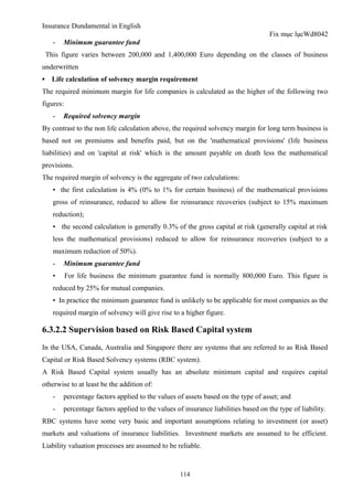 Insurance Dundamental in English
                                                                                      Fix mục lụcWd8042
      -   Minimum guarantee fund
    This figure varies between 200,000 and 1,400,000 Euro depending on the classes of business
underwritten
▪     Life calculation of solvency margin requirement
The required minimum margin for life companies is calculated as the higher of the following two
figures:
      -   Required solvency margin
By contrast to the non life calculation above, the required solvency margin for long term business is
based not on premiums and benefits paid, but on the 'mathematical provisions' (life business
liabilities) and on 'capital at risk' which is the amount payable on death less the mathematical
provisions.
The required margin of solvency is the aggregate of two calculations:
      • the first calculation is 4% (0% to 1% for certain business) of the mathematical provisions
      gross of reinsurance, reduced to allow for reinsurance recoveries (subject to 15% maximum
      reduction);
      • the second calculation is generally 0.3% of the gross capital at risk (generally capital at risk
      less the mathematical provisions) reduced to allow for reinsurance recoveries (subject to a
      maximum reduction of 50%).
      -   Minimum guarantee fund
      •    For life business the minimum guarantee fund is normally 800,000 Euro. This figure is
      reduced by 25% for mutual companies.
      • In practice the minimum guarantee fund is unlikely to be applicable for most companies as the
      required margin of solvency will give rise to a higher figure.

6.3.2.2 Supervision based on Risk Based Capital system
In the USA, Canada, Australia and Singapore there are systems that are referred to as Risk Based
Capital or Risk Based Solvency systems (RBC system).
A Risk Based Capital system usually has an absolute minimum capital and requires capital
otherwise to at least be the addition of:
      -   percentage factors applied to the values of assets based on the type of asset; and
      -   percentage factors applied to the values of insurance liabilities based on the type of liability.
RBC systems have some very basic and important assumptions relating to investment (or asset)
markets and valuations of insurance liabilities. Investment markets are assumed to be efficient.
Liability valuation processes are assumed to be reliable.



                                                     114
 