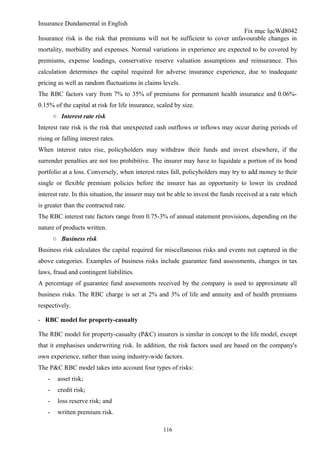 Insurance Dundamental in English
                                                                             Fix mục lụcWd8042
Insurance risk is the risk that premiums will not be sufficient to cover unfavourable changes in
mortality, morbidity and expenses. Normal variations in experience are expected to be covered by
premiums, expense loadings, conservative reserve valuation assumptions and reinsurance. This
calculation determines the capital required for adverse insurance experience, due to inadequate
pricing as well as random fluctuations in claims levels.
The RBC factors vary from 7% to 35% of premiums for permanent health insurance and 0.06%-
0.15% of the capital at risk for life insurance, scaled by size.
        ○ Interest rate risk
Interest rate risk is the risk that unexpected cash outflows or inflows may occur during periods of
rising or falling interest rates.
When interest rates rise, policyholders may withdraw their funds and invest elsewhere, if the
surrender penalties are not too prohibitive. The insurer may have to liquidate a portion of its bond
portfolio at a loss. Conversely, when interest rates fall, policyholders may try to add money to their
single or flexible premium policies before the insurer has an opportunity to lower its credited
interest rate. In this situation, the insurer may not be able to invest the funds received at a rate which
is greater than the contracted rate.
The RBC interest rate factors range from 0.75-3% of annual statement provisions, depending on the
nature of products written.
        ○ Business risk
Business risk calculates the capital required for miscellaneous risks and events not captured in the
above categories. Examples of business risks include guarantee fund assessments, changes in tax
laws, fraud and contingent liabilities.
A percentage of guarantee fund assessments received by the company is used to approximate all
business risks. The RBC charge is set at 2% and 3% of life and annuity and of health premiums
respectively.

- RBC model for property-casualty

The RBC model for property-casualty (P&C) insurers is similar in concept to the life model, except
that it emphasises underwriting risk. In addition, the risk factors used are based on the company's
own experience, rather than using industry-wide factors.
The P&C RBC model takes into account four types of risks:
    -    asset risk;
    -    credit risk;
    -    loss reserve risk; and
    -    written premium risk.

                                                   116
 