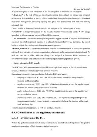 Insurance Dundamental in English
                                                                                 Fix mục lụcWd8042
A factor is assigned to each component of the risk categories to determine the risk capital.
“ Asset risk” is the risk of loss on investments arising from default on interest and principal
payments or from a decline in market values. It calculates the capital required to support all risks of
investment management, including liquidity risk, price risk, reinvestment risk and asset-liability
mismatch risk.
Factors similar to those used in the life model are assigned to the various types of assets.
“Credit risk” is designed to account for the risk of default by reinsurers and agents. A 10% charge
is applied to all recoverables, except affiliated US reinsurers.
“Loss reserve risk” determines the capital required to support the risk of adverse development in
excess of expected investment income. It is calculated using industry-wide experience by line of
business, adjusted according to the insurer's reserve experience.
“Written premium risk” determines the capital required to support the risk of inadequate premium
pricing. It also includes a premium concentration adjustment and a premium growth adjustment. As
with the loss reserve risks, additional charges are assigned to insurers whose premiums are
concentrated in a few lines of business or who have experienced high premium growth.

- Supervision using RBC models

The RBC ratio, which compares the adjusted level of capital and surplus to the calculated capital
amount, determines whether supervisory action is required.
Supervisory intervention is required at the following RBC ratio levels:
   -   company action level (RBC ratio 150-200%) - the insurer must file a comprehensive
       financial and business plan.
   -   regulatory action level (RBC ratio 100-150%) - in addition to the above, the regulator must
       examine and require corrective action of an insurer.
   -   authorised control level (RBC ratio 70-100%) - in addition to the above, the regulator may
       take control of an insurer.
   -   mandatory control level (RBC ratio less than 70%) - the regulator is required to place the
       insurer under regulatory control unless it is reasonable to believe the situation will correct
       itself within 90 days.
The above actions are applicable to both life and P&C insurers.

6.3.3 Globalisation of the regulatory framework

6.3.3.1 Introduction of the IAIS
Within the global insurance market many countries have enacted national legislation designed to
regulate the operations of their insurance industries so as to :
                                                   117
 