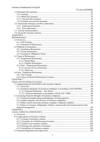 Insurance Dundamental in English
                                                                                                                    Fix mục lụcWd8042
   3.3 Permanent life insurance .........................................................................................................52
      3.3.1 Concept............................................................................................................................52
      3.3.2 Whole life insurance........................................................................................................53
      3.3.3 Universal life insurance...................................................................................................55
      3.3.4 Variable universal life insurance......................................................................................56
   3.4 Endowment Insurance and Pure endowment..........................................................................58
      3.4.1 Endowment Insurance....................................................................................................58
      3.4.2 Pure endowment.............................................................................................................60
   3.5 Income stream products.........................................................................................................60
   3.6 Group life insurance policies..................................................................................................62
CHAPTER 4.......................................................................................................................................64
REINSURANCE................................................................................................................................64
   4.1 Overview..................................................................................................................................64
      4.1.1 The Concept.....................................................................................................................64
      4.1.2 Functions of Reinsurance.................................................................................................64
   4.2 Methods of reinsurance............................................................................................................67
      4.2.1 Facultative Reinsurance ..................................................................................................67
      4.2.2 Treaty Reinsurance ..........................................................................................................68
      4.2.3 Facultative/ Obligatory Treaty ........................................................................................69
   4.3 Types of Reinsurance...............................................................................................................70
      4.3.1 Proportional Reinsurance.................................................................................................70
         4.3.1.1 Quota Share .............................................................................................................70
         4.3.1.2 Surplus Reinsurance.................................................................................................71
      4.3.2 Non – Proportional Reinsurance......................................................................................73
         4.3.2.1 Excess of Loss reinsurance.......................................................................................73
         4.3.2.2 Stop Loss .................................................................................................................75
   4.4 Non - Traditional Reinsurance.................................................................................................75
      4.4.1 The Concept.....................................................................................................................76
      4.4.2 Types of Financial Reinsurance Contract........................................................................77
CHAPTER 5.......................................................................................................................................79
Finance and Accounting in insurance.................................................................................................79
   5.1 Implementing the IASs/IFRS in the insurance industry ........................................................80
      5.1.1 Overview..........................................................................................................................80
      5.1.2 Financial statements of insurance companies in accordance with IAS/IFRS..................86
         5.1.2.1 Financial Statements – Key Points...........................................................................86
         5.1.2.2 Financial statements in accordance with the IAS / IFRS........................................88
   5.2 Assessing Financial Strength of insurance companies............................................................90
      5.2.1 Financial strength ratings methodologies of rating agencies...........................................91
      5.2.2 Capital adequacy and solvency of insurance companies.................................................94
      5.2.3 Ratios used in assessing insurance company’s financial condition.................................96
      5.2.3 Roles of Actuaries, independent Auditors, internal audit and internal control in the
      financial management ..............................................................................................................99
CHAPTER 6.....................................................................................................................................102
LEGAL ASPECTS of INSURANCE...............................................................................................102
   6.1 Overview ...............................................................................................................................102
   6.2 Legal aspects of insurance contract.......................................................................................102
      6.2.1 Concept of insurance contract........................................................................................102
      6.2.2 Essentials of a Valid Insurance Contract .....................................................................103
      6.2.3 Content of an insurance contract....................................................................................104
       6.2.4 Entering into contracts of insurance .............................................................................105
      6.2.5 Cancellation of insurance contract.................................................................................109
   6.3 Insurance Regulation and supervision...................................................................................110
                                                                        2
 