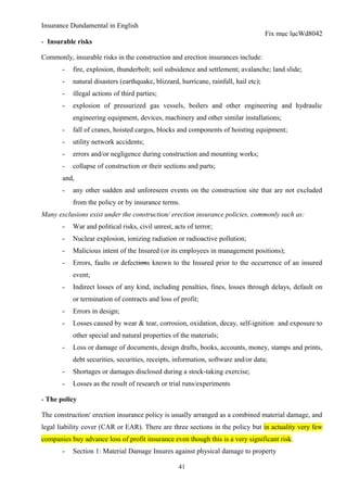 Insurance Dundamental in English
                                                                                      Fix mục lụcWd8042
- Insurable risks

Commonly, insurable risks in the construction and erection insurances include:
       -   fire, explosion, thunderbolt; soil subsidence and settlement; avalanche; land slide;
       -   natural disasters (earthquake, blizzard, hurricane, rainfall, hail etc);
       -   illegal actions of third parties;
       -   explosion of pressurized gas vessels, boilers and other engineering and hydraulic
           engineering equipment, devices, machinery and other similar installations;
       -   fall of cranes, hoisted cargos, blocks and components of hoisting equipment;
       -   utility network accidents;
       -   errors and/or negligence during construction and mounting works;
       -   collapse of construction or their sections and parts;
       and,
       -   any other sudden and unforeseen events on the construction site that are not excluded
           from the policy or by insurance terms.
Many exclusions exist under the construction/ erection insurance policies, commonly such as:
       -   War and political risks, civil unrest, acts of terror;
       -   Nuclear explosion, ionizing radiation or radioactive pollution;
       -   Malicious intent of the Insured (or its employees in management positions);
       -   Errors, faults or defections known to the Insured prior to the occurrence of an insured
           event;
       -   Indirect losses of any kind, including penalties, fines, losses through delays, default on
           or termination of contracts and loss of profit;
       -   Errors in design;
       -   Losses caused by wear & tear, corrosion, oxidation, decay, self-ignition and exposure to
           other special and natural properties of the materials;
       -   Loss or damage of documents, design drafts, books, accounts, money, stamps and prints,
           debt securities, securities, receipts, information, software and/or data;
       -   Shortages or damages disclosed during a stock-taking exercise;
       -   Losses as the result of research or trial runs/experiments

- The policy

The construction/ erection insurance policy is usually arranged as a combined material damage, and
legal liability cover (CAR or EAR). There are three sections in the policy but in actuality very few
companies buy advance loss of profit insurance even though this is a very significant risk.
       -   Section 1: Material Damage Insures against physical damage to property

                                                   41
 