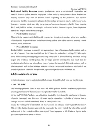 Insurance Dundamental in English
                                                                          Fix mục lụcWd8042
Professional liability insurance protects professionals such as architectural corporation and
medical practice against potential negligence claims made by their patients/clients. Professional
liability insurance may take on different names depending on the profession. For instance,
professional liability insurance in reference to the medical profession may be called malpractice
insurance. Notaries public may take out errors and omissions insurance (E&O). Other potential
E&O policyholders include, for example, real estate brokers, Insurance agents, home inspectors,
appraisers, lawyers and website developers.
    ▪ Public liability insurance
Those with the greatest public liability risk exposure are occupiers of premises where large numbers
of third parties frequent at leisure including shopping centers, pubs, clubs, theaters, sporting venues,
markets, hotels and resorts.
    ▪ Product liability insurance
Product liability insurance is generally not a compulsory class of insurance, but legislation such as
the UK. Consumer Protection Act 1987 and the EC Directive on Product Liability (25/7/85) require
those manufacturing or supplying goods to carry some form of product liability insurance, usually
as part of a combined liability policy. The coverages concern liabilities that may result from the
production, distribution and sales of any type of product but especially high risk products such as
pharmaceuticals and medical devices, asbestos, tobacco, recreational equipment, mechanical and
electrical products, chemicals and pesticides, agricultural products and equipment etc

2.2.2.6 Aviation Insurance

Aviation insurance insures against aircraft hull, spares, deductibles, hull wear and liability risks.

- Hull "All Risks"

The insuring agreement found in most hulls "All Risks" policies provide "all risks of physical loss
or damage to the aircraft from any cause except as hereinafter excluded".
Airline hull "All Risks" policies are subject to a standard level of deductible applicable in the event
of partial (non-total) loss. The term "all risks" can be misleading. "All risks of physical loss or
damage" does not include loss of use, delay, or consequential loss.
Today, the vast majority of airline hull "all risks" policies are arranged on an "Agreed Value Basis".
This provides that the Insurers agree with the Insured, for the policy period, the value of the aircraft
and as such, in the event of total loss, this Agreed Value is payable in full. Under an Agreed Value
policy the replacement option is deleted.




                                                   44
 