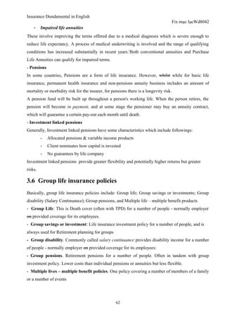 Insurance Dundamental in English
                                                                                       Fix mục lụcWd8042
    - Impaired life annuities
These involve improving the terms offered due to a medical diagnosis which is severe enough to
reduce life expectancy. A process of medical underwriting is involved and the range of qualifying
conditions has increased substantially in recent years. [Both conventional annuities and Purchase
Life Annuities can qualify for impaired terms.
- Pensions
In some countries, Pensions are a form of life insurance. However, whilst while for basic life
insurance, permanent health insurance and non-pensions annuity business includes an amount of
mortality or morbidity risk for the insurer, for pensions there is a longevity risk.
A pension fund will be built up throughout a person's working life. When the person retires, the
pension will become in payment, and at some stage the pensioner may buy an annuity contract,
which will guarantee a certain pay-out each month until death.
- Investment linked pensions
Generally, Investment linked pensions have some characteristics which include followings:
         -   Allocated pensions & variable income products
         -   Client nominates how capital is invested
         -   No guarantees by life company
Investment linked pensions provide greater flexibility and potentially higher returns but greater
risks.

3.6 Group life insurance policies
Basically, group life insurance policies include: Group life; Group savings or investments; Group
disability (Salary Continuance); Group pensions, and Multiple life – multiple benefit products
- Group Life: This is Death cover (often with TPD) for a number of people - normally employer
on provided coverage for its employees.
- Group savings or investment: Life insurance investment policy for a number of people, and is
always used for Retirement planning for groups
- Group disability. Commonly called salary continuance provides disability income for a number
of people - normally employer on provided coverage for its employees:
- Group pensions. Retirement pensions for a number of people. Often in tandem with group
investment policy. Lower costs than individual pensions or annuities but less flexible.
- Multiple lives – multiple benefit policies. One policy covering a number of members of a family
or a number of events




                                                   62
 