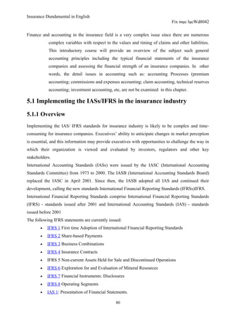 Insurance Dundamental in English
                                                                               Fix mục lụcWd8042

Finance and accounting in the insurance field is a very complex issue since there are numerous
           complex variables with respect to the values and timing of claims and other liabilities.
           This introductory course will provide an overview of the subject such general
           accounting principles including the typical financial statements of the insurance
           companies and assessing the financial strength of an insurance companies. In other
           words, the detail issues in accounting such as: accounting Processes (premium
           accounting; commissions and expenses accounting; claim accounting, technical reserves
           accounting; investment accounting, etc, are not be examined in this chapter.

5.1 Implementing the IASs/IFRS in the insurance industry

5.1.1 Overview
Implementing the IAS/ IFRS standards for insurance industry is likely to be complex and time-
consuming for insurance companies. Executives’ ability to anticipate changes in market perception
is essential, and this information may provide executives with opportunities to challenge the way in
which their organization is viewed and evaluated by investors, regulators and other key
stakeholders.
International Accounting Standards (IASs) were issued by the IASC (International Accounting
Standards Committee) from 1973 to 2000. The IASB (International Accounting Standards Board)
replaced the IASC in April 2001. Since then, the IASB adopted all IAS and continued their
development, calling the new standards International Financial Reporting Standards (IFRSs)IFRS.
International Financial Reporting Standards comprise International Financial Reporting Standards
(IFRS) - standards issued after 2001 and International Accounting Standards (IAS) - standards
issued before 2001
The following IFRS statements are currently issued:
       •   IFRS 1 First time Adoption of International Financial Reporting Standards
       •   IFRS 2 Share-based Payments
       •   IFRS 3 Business Combinations
       •   IFRS 4 Insurance Contracts
       •   IFRS 5 Non-current Assets Held for Sale and Discontinued Operations
       •   IFRS 6 Exploration for and Evaluation of Mineral Resources
       •   IFRS 7 Financial Instruments: Disclosures
       •   IFRS 8 Operating Segments
       •   IAS 1: Presentation of Financial Statements.

                                                80
 