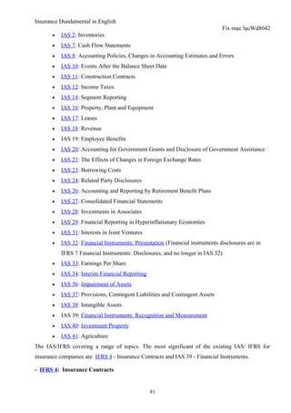 Insurance Dundamental in English
                                                                               Fix mục lụcWd8042
       •   IAS 2: Inventories
       •   IAS 7: Cash Flow Statements
       •   IAS 8: Accounting Policies, Changes in Accounting Estimates and Errors
       •   IAS 10: Events After the Balance Sheet Date
       •   IAS 11: Construction Contracts
       •   IAS 12: Income Taxes
       •   IAS 14: Segment Reporting
       •   IAS 16: Property, Plant and Equipment
       •   IAS 17: Leases
       •   IAS 18: Revenue
       •   IAS 19: Employee Benefits
       •   IAS 20: Accounting for Government Grants and Disclosure of Government Assistance
       •   IAS 21: The Effects of Changes in Foreign Exchange Rates
       •   IAS 23: Borrowing Costs
       •   IAS 24: Related Party Disclosures
       •   IAS 26: Accounting and Reporting by Retirement Benefit Plans
       •   IAS 27: Consolidated Financial Statements
       •   IAS 28: Investments in Associates
       •   IAS 29: Financial Reporting in Hyperinflationary Economies
       •   IAS 31: Interests in Joint Ventures
       •   IAS 32: Financial Instruments: Presentation (Financial instruments disclosures are in
           IFRS 7 Financial Instruments: Disclosures, and no longer in IAS 32)
       •   IAS 33: Earnings Per Share
       •   IAS 34: Interim Financial Reporting
       •   IAS 36: Impairment of Assets
       •   IAS 37: Provisions, Contingent Liabilities and Contingent Assets
       •   IAS 38: Intangible Assets
       •   IAS 39: Financial Instruments: Recognition and Measurement
       •   IAS 40: Investment Property
       •   IAS 41: Agriculture
The IAS/IFRS covering a range of topics. The most significant of the existing IAS/ IFRS for
insurance companies are IFRS 4 - Insurance Contracts and IAS 39 - Financial Instruments.

- IFRS 4: Insurance Contracts


                                                 81
 