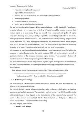 Insurance Dundamental in English
                                                                                                Fix mục lụcWd8042
   -     competitive strengths and weaknesses
   -     legal and functional structures
   -     business mix and diversification, life and non-life, and segmentation
   -     premium growth rates
   -     total market share of the company
   -     quality and spread of distribution channels
The analysis is performed on Standard & Poor’s capital adequacy model. Standard & Poor's focuses
on capital adequacy in two ways: first at the level of capital needed by insurers to support their
business needs at a given rating level, and second from a structural and quality of capital
perspective. In many cases, analysis will go beyond the insurer being rated and will look at the
entire group of which the rated insurer is a part, and will involve holding company analysis as well
(where applicable). S&P have developed a sophisticated risk-based capital model which analyses
these factors and develops a capital adequacy ratio. The model plays an important role influencing
their view of an insurer's capital strength, but is only one tool in the rating process.
It is important to keep in mind that this capital adequacy ratio is a reference point for judging the
adequacy of capital. In determining the capital adequacy, S&P will apply qualitative as well as
quantitative factors to the insurance company's capital position. These qualitative factors will
include assessment of the company's management and ownership.
The S&P capital adequacy model compares total adjusted capital minus potential investment losses
and credit losses against a base level of surplus appropriate to support ongoing business activities.
Model formula:
   Total adjusted capital - investment risk charges (C1) - Other credit risk charges (C2)
       -----------------------------------------------------------------------------------------------
             Underwriting risk (C3) + Reserve risk (C4) + Other business risk (C5)

- A M Best rating methodology

The methodology is very similar between life and non-life business, the areas where there are key
differences are commented on below.
The rating is derived from the balance sheet and operating performance. Full ratings are based on
quantitative and qualitative analysis. The quantitative analysis involves over 100 financial tests, the
relative importance of these depends on the characteristics of the company being assessed. The
results of these tests are compared with data for the industry that AM Best prepares. There is a
review process where a committee decides on the rating.
The areas analysed are as follows:
       ▪ Balance sheet strength

                                                           92
 