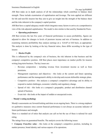 Insurance Dundamental in English
                                                                         Fix mục lụcWd8042
AM Best make an in depth analysis of all the relationships which contribute to balance sheet
strength. These include examination of capitalisation and leverage. The tests applied are different
for life and non-life insurers but they aim to give an insight into the strength of the balance sheet
and the risks inherent in the company's capital position.
AM Best have a capital adequacy model which integrates many factors to arrive at a comprehensive
view of the risk-adjusted capitalisation. The model is also similar to that used by Standard & Poors.
        ▪ Operating performance
AM Best reviews the last five years of financial performance to assess profitability, figures are
adjusted to allow for changes in levels of premium income and mix of business. In addition to
examining statutory profitability they analyze earnings on a GAAP or IAS basis, as appropriate.
The analysis is done by looking at the key financial ratios, these differ according to the type of
insurer.
        ▪ Market Profile
This is influenced by the company's mix of business, the risk inherent in that business and the
company's competitive position. AM Best places most importance on market profile for insurers
writing long-term business. The key issues are:
    -     Revenue composition - including revenue from investment income as well as from
          premiums.
    -     Management experience and objectives - this looks at the current and future operating
          performance and the management's ability to develop and execute defensible strategic plans.
    -     Competitive position - this analyses a company's competitive advantage and its ability to
          respond to market challenges, economic volatility and regulatory change.
    -     Spread of risk - this looks at a company's geographic, product and distribution channel
          spread of business.
    -     Event risk - this looks at the impact of sudden or unexpected events.

- Moody's rating mythology

Moody's assessments are forward-looking and done on an ongoing basis. There is a strong emphasis
on qualitative measures since current financial performance is not always an accurate indicator of
future performance and strength.
There is a standard set of ratios that analysts can call on but the use of these is tailored for each
rating.
The ratings focus on guaranteed benefits. The analysis covers the following issues:
▪ Company Franchise value - this looks at the company's competitive position, including its
market presence, brand identity and various aspects of its operations.

                                                    93
 