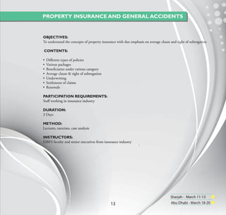 PROPERTY INSURANCE AND GENERAL ACCIDENTS


OBJECTIVES:
To understand the concepts of property insurance with due emphasis on average clause and right of subrogation

CONTENTS:

•   Diﬀerent types of policies
•   Various packages
•   Beneﬁciaries under various category
•   Average clause & right of subrogation
•   Underwriting
•   Settlement of claims
•   Renewals

PARTICIPATION REQUIREMENTS:
Staﬀ working in insurance industry

DURATION:
3 Days

METHOD:
Lectures, exercises, case analysis

INSTRUCTORS:
EIBFS faculty and senior executives from insurance industry
                                                               `




                                                                                    Sharjah - March 11-13
                                             13                                      Abu Dhabi - March 18-20
 