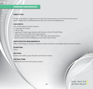 MARINE INSURANCE


OBJECTIVES:

To help the participants to appreciate the necessity for marine insurance in terms of present trade practices,
thereby helping them to understand various risks, losses and claim handling process.

CONTENTS:
• Need and evolution of marine insurance.
• Various types of coverage.
• Hull & Cargo
• Importance of marine cargo insurance and relevance in Letter of Credit (Trade).
• Various risks covered under marine cargo insurance.
• Evolution of International Group of P & I clubs, their role and reinsurance.
• Marine insurance claims handling process and various types of losses.

PARTICIPATION REQUIREMENTS:
Oﬃcers and Managers in insurance companies and those involved in cross selling of general insurance products.

DURATION:
3 Days

METHOD:
Lectures, case analysis, group discussions and interactive sessions

INSTRUCTORS:
EIBFS faculty and senior level insurance trainers




                                                                                                  Sharjah - March 18-20
                                                       14                                          Abu Dhabi - March 6-8
 