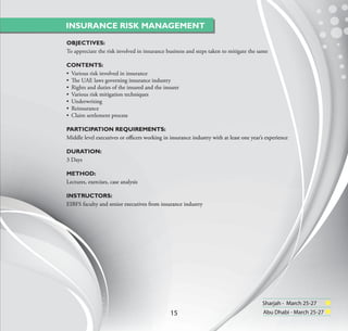 INSURANCE RISK MANAGEMENT

OBJECTIVES:
To appreciate the risk involved in insurance business and steps taken to mitigate the same

CONTENTS:
• Various risk involved in insurance
• The UAE laws governing insurance industry
• Rights and duties of the insured and the insurer
• Various risk mitigation techniques
• Underwriting
• Reinsurance
• Claim settlement process

PARTICIPATION REQUIREMENTS:
Middle level executives or oﬃcers working in insurance industry with at least one year’s experience

DURATION:
3 Days

METHOD:
Lectures, exercises, case analysis

INSTRUCTORS:
EIBFS faculty and senior executives from insurance industry




                                                                                       Sharjah - March 25-27
                                              15                                        Abu Dhabi - March 25-27
 