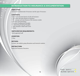 INTRODUCTION TO INSURANCE & DOCUMENTATION

OBJECTIVES:
To know the fundamentals of insurance and the types of insurance

CONTENTS:
• The nature and main features of risk and insurance
• The nature and main features of insurance
• The structure and main features of the insurance market
• Insurance Documentation
• Insurance Fundamental Principles
• Underwriting & Rating Principles
• Main Insurance Classes and Covers
• Claims

PARTICIPATION REQUIREMENTS:
Newly appointed staﬀ

DURATION:
5 Days

METHOD:
Lectures, case analysis, group discussions and interactive sessions

INSTRUCTORS:
Senior level Insurance Executives




                                                                      Sharjah - April 8-12
                                                       16             Abu Dhabi - April 15-19
 