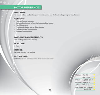MOTOR INSURANCE

OBJECTIVES:
To understand the need and scope of motor insurance and the functional aspects governing the same

CONTENTS:
• Purpose of motor insurance
• Rights and obligations of both the insurer and the insured
• Fleet Management
• Premium calculation and no claim discount
• Underwriting and endorsements
• Renewals / claim process


PARTICIPATION REQUIREMENTS:
Staﬀ working in insurance industry

DURATION:
3 Days

METHOD:
Lectures, exercises, case analysis

INSTRUCTORS:
EIBFS faculty and senior executives from insurance industry




                                                                                          Sharjah - May 6-8
                                                                                                    Nov 11-13
                                                                                          Dubai - Sept 30- Oct 2
                                                                                          Fujairah - Sept 23-25
                                                                                          Al Ain - Oct 21-23
                                                                                          Abu Dhabi- Apr 29-May 1
                                                     18                                            - Nov 11-13
 