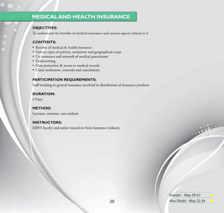 MEDICAL AND HEALTH INSURANCE

OBJECTIVES:
To understand the beneﬁts of medical insurance and various aspects related to it

CONTENTS:
• Beneﬁts of medical & health insurance
• Various types of policies, exclusions and geographical scope
• Co-insurance and network of medical practitioner
• Underwriting
• Data protection & access to medical records
• Claim settlement, renewals and cancelations

PARTICIPATION REQUIREMENTS:
Staﬀ working in general insurance involved in distribution of insurance products

DURATION:
3 Days

METHOD:
Lectures, exercises, case analysis

INSTRUCTORS:
EIBFS faculty and senior executives from insurance industry




                                                                                   Sharjah - May 29-31
                                                     20                            Abu Dhabi - May 22-24
 