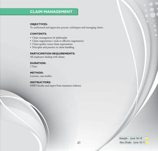 CLAIM MANAGEMENT


OBJECTIVES:
To understand and appreciate process, techniques and managing claims

CONTENTS:
• Claim management & philosophy
• Claim negotiations ( tools to eﬀective negotiation)
• Claim quality versus claim expectations
• Principles and practice in claim handling

PARTICIPATION REQUIREMENTS:
All employees dealing with claims

DURATION:
2 Days

METHOD:
Lectures, case studies

INSTRUCTORS:
EIBFS faculty and expert from insurance industry




                                                                       Sharjah - June 18-19
                                              21                       Abu Dhabi - June 10-11
 