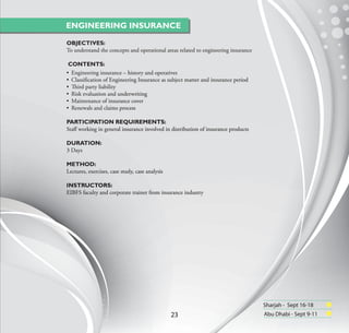 ENGINEERING INSURANCE

OBJECTIVES:
To understand the concepts and operational areas related to engineering insurance

 CONTENTS:
• Engineering insurance – history and operatives
• Classiﬁcation of Engineering Insurance as subject matter and insurance period
• Third party liability
• Risk evaluation and underwriting
• Maintenance of insurance cover
• Renewals and claims process

PARTICIPATION REQUIREMENTS:
Staﬀ working in general insurance involved in distribution of insurance products

DURATION:
3 Days

METHOD:
Lectures, exercises, case study, case analysis

INSTRUCTORS:
EIBFS faculty and corporate trainer from insurance industry




                                                                                    Sharjah - Sept 16-18
                                                 23                                 Abu Dhabi - Sept 9-11
 