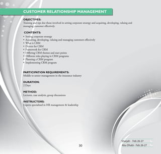 CUSTOMER RELATIONSHIP MANAGEMENT
OBJECTIVES:
Training and tips doe those involved in setting corporate strategy and acquiring, developing, valuing and
managing customer eﬀectively

 CONTENTS:
• Setting corporate strategy
• Acquiring, developing, valuing and managing customers eﬀectively
• What is CRM
• Drivers for CRM
• Framework for CRM
• Diﬀering CRM themes and start points
• Diﬀerent roles playing in CRM programs
• Planning a CRM program
• Implementing CRM program


PARTICIPATION REQUIREMENTS:
Middle to senior management in the insurance industry

DURATION:
2 Days

METHOD:
Lectures, case analysis, group discussions

INSTRUCTORS:
Experts specialized in HR management & leadership




                                                                                              Sharjah - Feb 26-27
                                                     30                                        Abu Dhabi - Feb 26-27
 