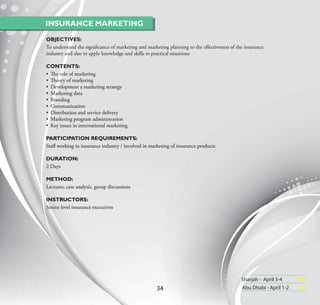 INSURANCE MARKETING

OBJECTIVES:
To understand the signiﬁcance of marketing and marketing planning to the eﬀectiveness of the insurance
industry and also to apply knowledge and skills to practical situations

CONTENTS:
• The role of marketing
• Theory of marketing
• Development a marketing strategy
• Marketing data
• Branding
• Communication
• Distribution and service delivery
• Marketing program administration
• Key issues in international marketing

PARTICIPATION REQUIREMENTS:
Staﬀ working in insurance industry / involved in marketing of insurance products

DURATION:
2 Days

METHOD:
Lectures, case analysis, group discussions

INSTRUCTORS:
Senior level insurance executives




                                                                                           Sharjah - April 3-4
                                                    34                                     Abu Dhabi - April 1-2
 