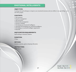 EMOTIONAL INTELLIGENTS

OBJECTIVES:
Learning tools and techniques to improve your emotional awareness and your ability to manage feeling – your
and other peoples

CONTENTS:
• Self awareness
• Emotion management
• Self motivation
• Relationship management
• Emotion coaching
• Developing your emotional intelligence
• Assessing and developing your emotional intelligence
• Developing an emotional intelligent organization
• Renewals

PARTICIPATION REQUIREMENTS:
Staﬀ working in insurance industry

DURATION:
2 Days

METHOD:
Lectures, exercises, games and group discussion

INSTRUCTORS:
EIBFS faculty




                                                                                    Sharjah - May 13-14
                                              37                                     Abu Dhabi - May 13-14
 
