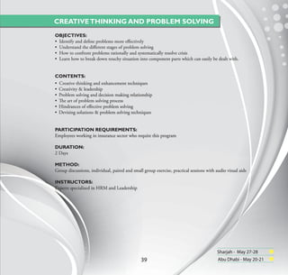 CREATIVE THINKING AND PROBLEM SOLVING
OBJECTIVES:
• Identify and deﬁne problems more eﬀectively
• Understand the diﬀerent stages of problem solving
• How to confront problems rationally and systematically resolve crisis
• Learn how to break down touchy situation into component parts which can easily be dealt with.


CONTENTS:
• Creative thinking and enhancement techniques
• Creativity & leadership
• Problem solving and decision making relationship
• The art of problem solving process
• Hindrances of eﬀective problem solving
• Devising solutions & problem solving techniques


PARTICIPATION REQUIREMENTS:
Employees working in insurance sector who require this program

DURATION:
2 Days

METHOD:
Group discussions, individual, paired and small group exercise, practical sessions with audio visual aids

INSTRUCTORS:
Experts specialized in HRM and Leadership




                                                                                         Sharjah - May 27-28
                                               39                                        Abu Dhabi - May 20-21
 