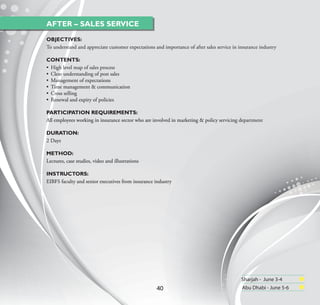AFTER – SALES SERVICE
OBJECTIVES:
To understand and appreciate customer expectations and importance of after sales service in insurance industry

CONTENTS:
• High level map of sales process
• Clear understanding of post sales
• Management of expectations
• Time management & communication
• Cross selling
• Renewal and expiry of policies

PARTICIPATION REQUIREMENTS:
All employees working in insurance sector who are involved in marketing & policy servicing department

DURATION:
2 Days

METHOD:
Lectures, case studies, video and illustrations

INSTRUCTORS:
EIBFS faculty and senior executives from insurance industry




                                                                                             Sharjah - June 3-4
                                                    40                                       Abu Dhabi - June 5-6
 