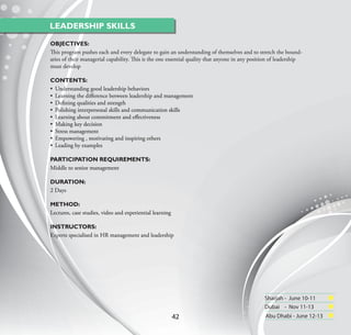 LEADERSHIP SKILLS

OBJECTIVES:
This program pushes each and every delegate to gain an understanding of themselves and to stretch the bound-
aries of their managerial capability. This is the one essential quality that anyone in any position of leadership
must develop

CONTENTS:
• Understanding good leadership behaviors
• Learning the diﬀerence between leadership and management
• Deﬁning qualities and strength
• Polishing interpersonal skills and communication skills
• Learning about commitment and eﬀectiveness
• Making key decision
• Stress management
• Empowering , motivating and inspiring others
• Leading by examples

PARTICIPATION REQUIREMENTS:
Middle to senior management

DURATION:
2 Days

METHOD:
Lectures, case studies, video and experiential learning

INSTRUCTORS:
Experts specialised in HR management and leadership




                                                                                                Sharjah - June 10-11
                                                                                                Dubai - Nov 11-13
                                                          42                                    Abu Dhabi - June 12-13
 