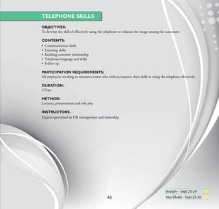 TELEPHONE SKILLS

OBJECTIVES:
To develop the skill of eﬀectively using the telephone to enhance the image among the customers

CONTENTS:
• Communication skills
• Listening skills
• Building customer relationship
• Telephone language and skills
• Follow up

PARTICIPATION REQUIREMENTS:
All employees working in insurance sector who wish to improve their skills in using the telephone eﬀectively

DURATION:
2 Days

METHOD:
Lectures, presentations and role play

INSTRUCTORS:
Experts specialized in HR management and leadership




                                                                                      Sharjah - Sept 23-24
                                              43                                       Abu Dhabi - Sept 25-26
 