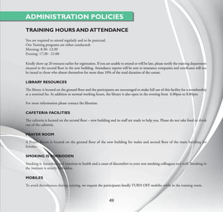 ADMINISTRATION POLICIES
TRAINING HOURS AND ATTENDANCE
You are required to attend regularly and to be punctual.
Our Training programs are either conducted:
Morning: 8:30- 13:30
Evening: 17:30 - 21:00

Kindly show up 20 minutes earlier for registration. If you are unable to attend or will be late, please notify the training department
situated in the second ﬂoor in the new building. Attendance reports will be sent to insurance companies and certiﬁcates will not
be issued to those who absent themselves for more than 10% of the total duration of the course.

LIBRARY RESOURCES

The library is located on the ground ﬂoor and the participants are encouraged to make full use of this facility for a membership
at a nominal fee. In addition to normal working hours, the library is also open in the evening from 6.00pm to 8.00pm.

For more information please contact the librarian.

CAFETERIA FACILITIES

The cafeteria is located on the second ﬂoor – new building and its staﬀ are ready to help you. Please do not take food or drink
out of the cafeteria.

PRAYER ROOM

A Prayer Room is located on the ground ﬂoor of the new building for males and second ﬂoor of the main building for
females.

SMOKING IS FORBIDDEN

Smoking is hazardous and injurious to health and a cause of discomfort to your non smoking colleagues and staﬀ. Smoking in
the institute is strictly forbidden.

MOBILES

To avoid disturbances during training, we request the participants kindly TURN OFF mobiles while in the training room.



                                                             49
 