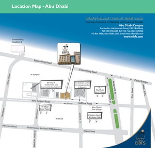 Location Map - Abu Dhabi


                                                                                                                                                                                        Abu Dhabi Campus
                                                                                                                                                       Located on the Mouroor Street, EIBFS Building.
                                                                                                                                                         Tel : (02) 4464666 Ext 103, Fax : (02) 4435222
                                                                                                                                              P.O Box 7108, Abu Dhabi, UAE, Email: hrdcad@eibfs.com
                                                                                                                                                                                           www.eibfs.com
                        Eastern Ring
                        Road Exit 8




                                                    Estern R
                                                                          ing Roa
                                                                                   d

                                                                                                                          Estern R
                                                                                                                                          ing Roa
                                                                                                                                                     d
                                          Al Nahyan
               Street




                                                                                                                                                                                                             Zayed
                                                                                                                                                                                                                     Bridge
              Delma




                                                                                                                                                                           Street
                                                                                Ministry of
                                                                    ora
                                                                                                                  The Emirates Centre
                                                          mo                 Youth Centre and                     for strategic studies




                                                                                                                                                                                                                     Street
                                              M      a                    Community Development                        & Research




                                                                                                                                                                              Al Sada
                                           Al                                                                                                           HCT




                                                                                                                                                                                               21st Street
                                                                                                                                                      Abu Dhabi
                                                                                                                                                     Men’s College




                                                                                                                                                                                                                       23rd
                                                                                         IPIC




                                                                                                                                                                     eet
                                                                                                                                                                     19 Str
                                            New Airport Road
                                                                                                     4th Street        Muroor Road
                                                                          Al Itihad                                                            Abu Dhabi
                                                                        News Papper
        eet




                                                                                                                                               Fire Bridge
                                                          15th Street
13th Str




                                                                                                                       17 th Street




                                                                                                                                          Al Jazeera Sports
                                                                                                                                           & Cultural Club
                                                                                         Al Itihad


  Old Airport Road
                                       Shaikh Rashid Bin Sa
                                                                             eed Al Maktoum st.
                                                                                                                                      Airport Road
                                             Mohd. Bin Khalifa St
 