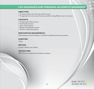 LIFE INSURANCE AND PERSONAL ACCIDENTS INSURANCE

OBJECTIVES:
• To understand the need and scope of life insurance
• To appreciate the various types of insurance policies suiting diﬀerent types of customers

CONTENTS:
• Fundamentals of life insurance
• Need for life insurance.
• Types of life insurance
• Buying and selling life insurance
• Maturity / death claim process

PARTICIPATION REQUIREMENTS:
Staﬀ working in insurance industry / involved in marketing of insurance products

DURATION:
3 Days

METHOD:
Lectures, exercises, case analysis

INSTRUCTORS:
EIBFS faculty and expertise from insurance industry.




                                                                                        Sharjah - Feb 12-14
                                              11                                         Abu Dhabi - Feb 19-21
 