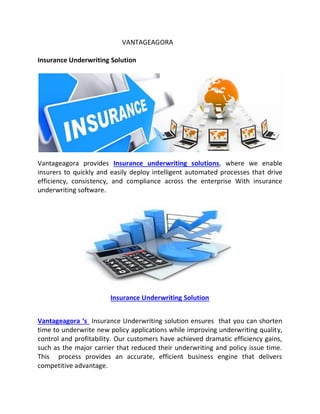 VANTAGEAGORA
Insurance Underwriting Solution
Vantageagora provides Insurance underwriting solutions, where we enable
insurers to quickly and easily deploy intelligent automated processes that drive
efficiency, consistency, and compliance across the enterprise With insurance
underwriting software.
Insurance Underwriting Solution
Vantageagora ‘s Insurance Underwriting solution ensures that you can shorten
time to underwrite new policy applications while improving underwriting quality,
control and profitability. Our customers have achieved dramatic efficiency gains,
such as the major carrier that reduced their underwriting and policy issue time.
This process provides an accurate, efficient business engine that delivers
competitive advantage.
 