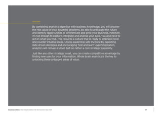 conclusion 
By combining analytics expertise with business knowledge, you will uncover 
the real cause of your toughest problems, be able to anticipate the future 
and identify opportunities to differentiate and grow your business. However, 
it’s not enough to capture, integrate and analyse your data, you also have to 
act on what you find. This requires a culture that is ready to embrace novel 
and counter-intuitive ideas. Unless leadership sets the tone by expecting 
data-driven decisions and encouraging ‘test and learn’ experimentation, 
analytics will remain a siloed bolt-on rather a core strategic capability. 
Just like any other strategic asset, you can create competitive advantage by 
finding new uses for your information. Whole brain analytics is the key to 
unlocking these untapped areas of value. 
insurance analytics | How to build analytics into the insurance value chain 10 
 