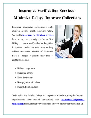 Insurance Verification Services -
 Minimize Delays, Improve Collections

Insurance companies continuously make
changes in their health insurance policy.
So, health insurance verification services
have become a necessity in the medical
billing process to verify whether the patient
is covered under the new plan to help
achieve maximum benefits of insurance.
Lack of proper eligibility may lead to
problems such as:


  • Delayed payments
  • Increased errors
  • Need for rework
  • Non-payment of claims
  • Patient dissatisfaction


So in order to minimize delays and improve collections, many healthcare
organizations have started outsourcing their insurance eligibility
verification tasks. Insurance verification services ensure substantiation of
 