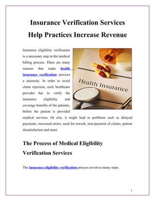 Insurance Verification Services
   Help Practices Increase Revenue
Insurance eligibility verification
is a necessary step in the medical
billing process. There are many
reasons     that      make       health
insurance verification services
a necessity. In order to avoid
claim rejection, each healthcare
provider    has      to   verify    the
insurance          eligibility     and
coverage benefits of the patients,
before the patient is provided
medical services. Or else, it might lead to problems such as delayed
payments, increased errors, need for rework, non-payment of claims, patient
dissatisfaction and more.


The Process of Medical Eligibility
Verification Services

The insurance eligibility verification process involves many steps.




                                                                          1
 