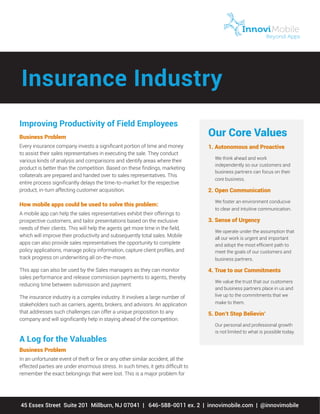 Improving Productivity of Field Employees
Business Problem
Every insurance company invests a significant portion of time and money
to assist their sales representatives in executing the sale. They conduct
various kinds of analysis and comparisons and identify areas where their
product is better than the competition. Based on these findings, marketing
collaterals are prepared and handed over to sales representatives. This
entire process significantly delays the time-to-market for the respective
product, in-turn affecting customer acquisition.
How mobile apps could be used to solve this problem:
A mobile app can help the sales representatives exhibit their offerings to
prospective customers, and tailor presentations based on the exclusive
needs of their clients. This will help the agents get more time in the field,
which will improve their productivity and subsequently total sales. Mobile
apps can also provide sales representatives the opportunity to complete
policy applications, manage policy information, capture client profiles, and
track progress on underwriting all on-the-move.
This app can also be used by the Sales managers as they can monitor
sales performance and release commission payments to agents, thereby
reducing time between submission and payment.
The insurance industry is a complex industry. It involves a large number of
stakeholders such as carriers, agents, brokers, and advisors. An application
that addresses such challenges can offer a unique proposition to any
company and will significantly help in staying ahead of the competition.
A Log for the Valuables
Business Problem
In an unfortunate event of theft or fire or any other similar accident, all the
effected parties are under enormous stress. In such times, it gets difficult to
remember the exact belongings that were lost. This is a major problem for
45 Essex Street Suite 201 Millburn, NJ 07041 | 646-588-0011 ex. 2 | innovimobile.com | @innovimobile
Our Core Values
1. Autonomous and Proactive
We think ahead and work
independently so our customers and
business partners can focus on their
core business.
2. Open Communication
We foster an environment conducive
to clear and intuitive communication.
3. Sense of Urgency
We operate under the assumption that
all our work is urgent and important
and adopt the most efficient path to
meet the goals of our customers and
business partners.
4. True to our Commitments
We value the trust that our customers
and business partners place in us and
live up to the commitments that we
make to them.
5. Don’t Stop Believin’
Our personal and professional growth
is not limited to what is possible today.
Insurance Industry
 