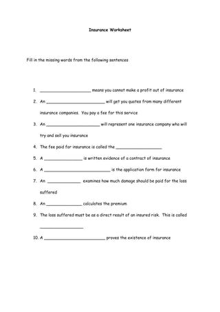 Insurance Worksheet




Fill in the missing words from the following sentences




   1. ____________________ means you cannot make a profit out of insurance

   2. An _______________________ will get you quotes from many different

       insurance companies. You pay a fee for this service

   3. An _____________________ will represent one insurance company who will

       try and sell you insurance

   4. The fee paid for insurance is called the __________________

   5. A _______________ is written evidence of a contract of insurance

   6. A __________________________ is the application form for insurance

   7. An _____________ examines how much damage should be paid for the loss

       suffered

   8. An ______________ calculates the premium

   9. The loss suffered must be as a direct result of an insured risk. This is called

       _________________

   10. A ________________________ proves the existence of insurance
 