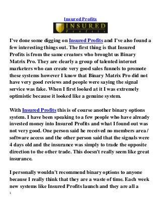 1 
Insured Profits 
I've done some digging on Insured Profits and I've also found a few interesting things out. The first thing is that Insured Profits is from the same creators who brought us Binary Matrix Pro. They are clearly a group of talented internet marketers who can create very good sales funnels to promote these systems however I know that Binary Matrix Pro did not have very good reviews and people were saying the signal service was fake. When I first looked at it I was extremely optimistic because it looked like a genuine system. With Insured Profits this is of course another binary options system. I have been speaking to a few people who have already invested money into Insured Profits and what I found out was not very good. One person said he received no members area / software access and the other person said that the signals were 4 days old and the insurance was simply to trade the opposite direction to the other trade. This doesn't really seem like great insurance. I personally wouldn't recommend binary options to anyone because I really think that they are a waste of time. Each week new systems like Insured Profits launch and they are all a  